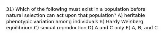 31) Which of the following must exist in a population before natural selection can act upon that population? A) heritable phenotypic variation among individuals B) Hardy-Weinberg equilibrium C) sexual reproduction D) A and C only E) A, B, and C