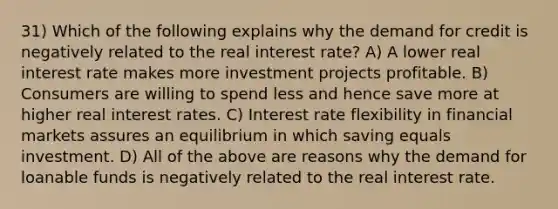 31) Which of the following explains why the demand for credit is negatively related to the real interest rate? A) A lower real interest rate makes more investment projects profitable. B) Consumers are willing to spend less and hence save more at higher real interest rates. C) Interest rate flexibility in financial markets assures an equilibrium in which saving equals investment. D) All of the above are reasons why the demand for loanable funds is negatively related to the real interest rate.