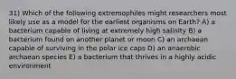 31) Which of the following extremophiles might researchers most likely use as a model for the earliest organisms on Earth? A) a bacterium capable of living at extremely high salinity B) a bacterium found on another planet or moon C) an archaean capable of surviving in the polar ice caps D) an anaerobic archaean species E) a bacterium that thrives in a highly acidic environment