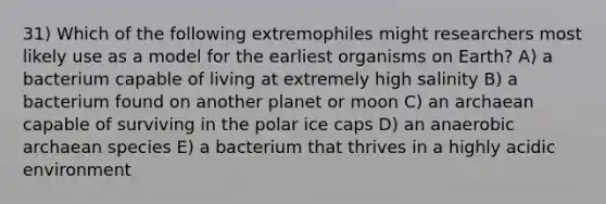 31) Which of the following extremophiles might researchers most likely use as a model for the earliest organisms on Earth? A) a bacterium capable of living at extremely high salinity B) a bacterium found on another planet or moon C) an archaean capable of surviving in the polar ice caps D) an anaerobic archaean species E) a bacterium that thrives in a highly acidic environment