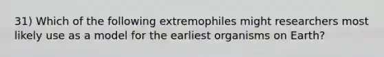 31) Which of the following extremophiles might researchers most likely use as a model for the earliest organisms on Earth?