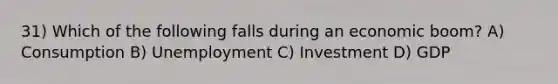 31) Which of the following falls during an economic boom? A) Consumption B) Unemployment C) Investment D) GDP