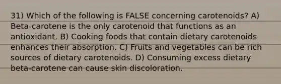 31) Which of the following is FALSE concerning carotenoids? A) Beta-carotene is the only carotenoid that functions as an antioxidant. B) Cooking foods that contain dietary carotenoids enhances their absorption. C) Fruits and vegetables can be rich sources of dietary carotenoids. D) Consuming excess dietary beta-carotene can cause skin discoloration.