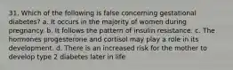 31. Which of the following is false concerning gestational diabetes? a. It occurs in the majority of women during pregnancy. b. It follows the pattern of insulin resistance. c. The hormones progesterone and cortisol may play a role in its development. d. There is an increased risk for the mother to develop type 2 diabetes later in life