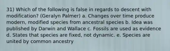 31) Which of the following is false in regards to descent with modification? (Geralyn Palmer) a. Changes over time produce modern, modified species from ancestral species b. Idea was published by Darwin and Wallace c. Fossils are used as evidence d. States that species are fixed, not dynamic. e. Species are united by common ancestry