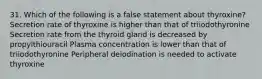 31. Which of the following is a false statement about thyroxine? Secretion rate of thyroxine is higher than that of triiodothyronine Secretion rate from the thyroid gland is decreased by propylthiouracil Plasma concentration is lower than that of triiodothyronine Peripheral deiodination is needed to activate thyroxine