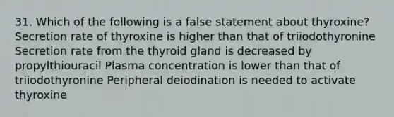 31. Which of the following is a false statement about thyroxine? Secretion rate of thyroxine is higher than that of triiodothyronine Secretion rate from the thyroid gland is decreased by propylthiouracil Plasma concentration is lower than that of triiodothyronine Peripheral deiodination is needed to activate thyroxine