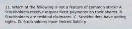 31. Which of the following is not a feature of common stock? A. Stockholders receive regular fixed payments on their shares. B. Stockholders are residual claimants. C. Stockholders have voting rights. D. Stockholders have limited liability.