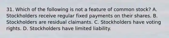 31. Which of the following is not a feature of common stock? A. Stockholders receive regular fixed payments on their shares. B. Stockholders are residual claimants. C. Stockholders have voting rights. D. Stockholders have limited liability.