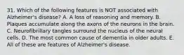 31. Which of the following features is NOT associated with Alzheimer's disease? A. A loss of reasoning and memory. B. Plaques accumulate along the axons of the neurons in the brain. C. Neurofibrillary tangles surround the nucleus of the neural cells. D. The most common cause of dementia in older adults. E. All of these are features of Alzheimer's disease.