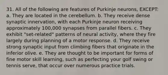 31. All of the following are features of Purkinje neurons, EXCEPT: a. They are located in the cerebellum. b. They receive dense synaptic innervation, with each Purkinje neuron receiving approximately 100,000 synapses from parallel fibers. c. They exhibit "set-related" patterns of neural activity, where they fire largely during planning of a motor response. d. They receive strong synaptic input from climbing fibers that originate in the inferior olive. e. They are thought to be important for forms of fine motor skill learning, such as perfecting your golf swing or tennis serve, that occur over numerous practice trials.