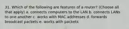 31. Which of the following are features of a router? (Choose all that apply) a. connects computers to the LAN b. connects LANs to one another c. works with MAC addresses d. forwards broadcast packets e. works with packets