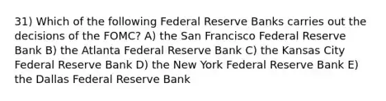 31) Which of the following Federal Reserve Banks carries out the decisions of the FOMC? A) the San Francisco Federal Reserve Bank B) the Atlanta Federal Reserve Bank C) the Kansas City Federal Reserve Bank D) the New York Federal Reserve Bank E) the Dallas Federal Reserve Bank