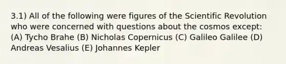 3.1) All of the following were figures of the Scientific Revolution who were concerned with questions about the cosmos except: (A) Tycho Brahe (B) Nicholas Copernicus (C) Galileo Galilee (D) Andreas Vesalius (E) Johannes Kepler