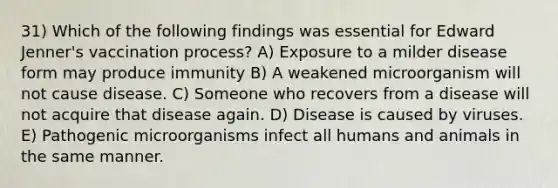 31) Which of the following findings was essential for Edward Jenner's vaccination process? A) Exposure to a milder disease form may produce immunity B) A weakened microorganism will not cause disease. C) Someone who recovers from a disease will not acquire that disease again. D) Disease is caused by viruses. E) Pathogenic microorganisms infect all humans and animals in the same manner.