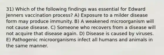 31) Which of the following findings was essential for Edward Jenners vaccination process? A) Exposure to a milder disease form may produce immunity. B) A weakened microorganism will not cause disease. C) Someone who recovers from a disease will not acquire that disease again. D) Disease is caused by viruses. E) Pathogenic microorganisms infect all humans and animals in the same manner.