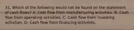 31. Which of the following would not be found on the statement of cash flows? A. Cost flow from manufacturing activities. B. Cash flow from operating activities. C. Cash flow from investing activities. D. Cash flow from financing activities.