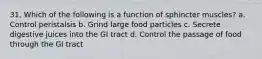 31. Which of the following is a function of sphincter muscles? a. Control peristalsis b. Grind large food particles c. Secrete digestive juices into the GI tract d. Control the passage of food through the GI tract