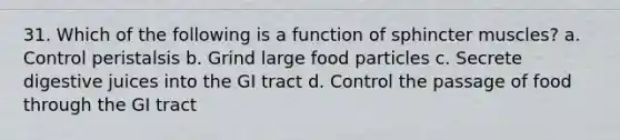 31. Which of the following is a function of sphincter muscles? a. Control peristalsis b. Grind large food particles c. Secrete digestive juices into the GI tract d. Control the passage of food through the GI tract