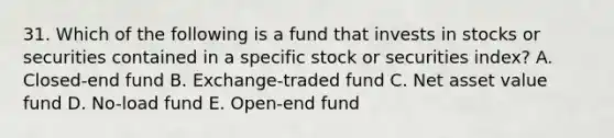 31. Which of the following is a fund that invests in stocks or securities contained in a specific stock or securities index? A. Closed-end fund B. Exchange-traded fund C. Net asset value fund D. No-load fund E. Open-end fund