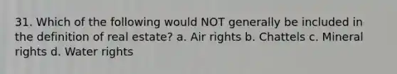 31. Which of the following would NOT generally be included in the definition of real estate? a. Air rights b. Chattels c. Mineral rights d. Water rights