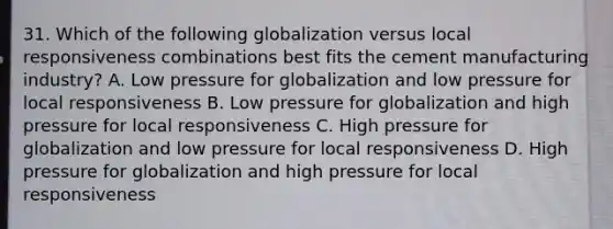 31. Which of the following globalization versus local responsiveness combinations best fits the cement manufacturing industry? A. Low pressure for globalization and low pressure for local responsiveness B. Low pressure for globalization and high pressure for local responsiveness C. High pressure for globalization and low pressure for local responsiveness D. High pressure for globalization and high pressure for local responsiveness