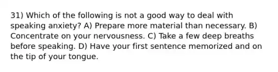 31) Which of the following is not a good way to deal with speaking anxiety? A) Prepare more material than necessary. B) Concentrate on your nervousness. C) Take a few deep breaths before speaking. D) Have your first sentence memorized and on the tip of your tongue.