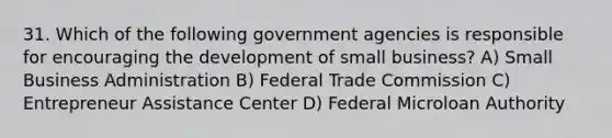 31. Which of the following government agencies is responsible for encouraging the development of small business? A) Small Business Administration B) Federal Trade Commission C) Entrepreneur Assistance Center D) Federal Microloan Authority