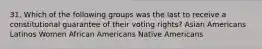 31. Which of the following groups was the last to receive a constitutional guarantee of their voting rights? Asian Americans Latinos Women African Americans Native Americans