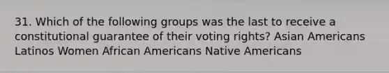 31. Which of the following groups was the last to receive a constitutional guarantee of their voting rights? Asian Americans Latinos Women African Americans Native Americans