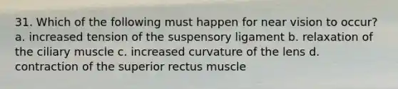 31. Which of the following must happen for near vision to occur? a. increased tension of the suspensory ligament b. relaxation of the ciliary muscle c. increased curvature of the lens d. contraction of the superior rectus muscle