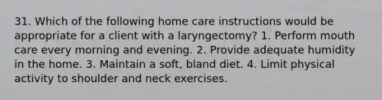 31. Which of the following home care instructions would be appropriate for a client with a laryngectomy? 1. Perform mouth care every morning and evening. 2. Provide adequate humidity in the home. 3. Maintain a soft, bland diet. 4. Limit physical activity to shoulder and neck exercises.