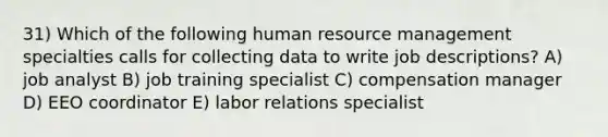 31) Which of the following human resource management specialties calls for collecting data to write job descriptions? A) job analyst B) job training specialist C) compensation manager D) EEO coordinator E) labor relations specialist