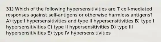 31) Which of the following hypersensitivities are T cell-mediated responses against self-antigens or otherwise harmless antigens? A) type I hypersensitivities and type II hypersensitivities B) type I hypersensitivities C) type II hypersensitivities D) type III hypersensitivities E) type IV hypersensitivities