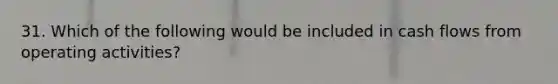 31. Which of the following would be included in cash flows from operating activities?