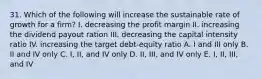 31. Which of the following will increase the sustainable rate of growth for a firm? I. decreasing the profit margin II. increasing the dividend payout ration III. decreasing the capital intensity ratio IV. increasing the target debt-equity ratio A. I and III only B. II and IV only C. I, II, and IV only D. II, III, and IV only E. I, II, III, and IV