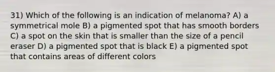 31) Which of the following is an indication of melanoma? A) a symmetrical mole B) a pigmented spot that has smooth borders C) a spot on the skin that is smaller than the size of a pencil eraser D) a pigmented spot that is black E) a pigmented spot that contains areas of different colors