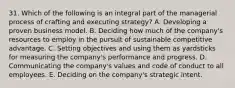 31. Which of the following is an integral part of the managerial process of crafting and executing strategy? A. Developing a proven business model. B. Deciding how much of the company's resources to employ in the pursuit of sustainable competitive advantage. C. Setting objectives and using them as yardsticks for measuring the company's performance and progress. D. Communicating the company's values and code of conduct to all employees. E. Deciding on the company's strategic intent.