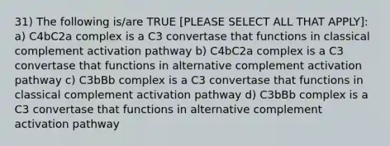 31) The following is/are TRUE [PLEASE SELECT ALL THAT APPLY]: a) C4bC2a complex is a C3 convertase that functions in classical complement activation pathway b) C4bC2a complex is a C3 convertase that functions in alternative complement activation pathway c) C3bBb complex is a C3 convertase that functions in classical complement activation pathway d) C3bBb complex is a C3 convertase that functions in alternative complement activation pathway