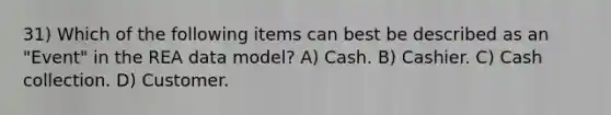 31) Which of the following items can best be described as an "Event" in the REA data model? A) Cash. B) Cashier. C) <a href='https://www.questionai.com/knowledge/k2Y52HpwBv-cash-collection' class='anchor-knowledge'>cash collection</a>. D) Customer.