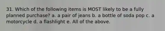 31. Which of the following items is MOST likely to be a fully planned purchase? a. a pair of jeans b. a bottle of soda pop c. a motorcycle d. a flashlight e. All of the above.