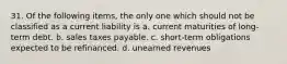 31. Of the following items, the only one which should not be classified as a current liability is a. current maturities of long-term debt. b. sales taxes payable. c. short-term obligations expected to be refinanced. d. unearned revenues