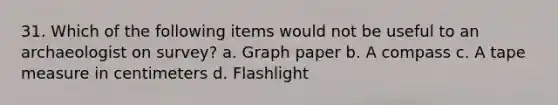 31. Which of the following items would not be useful to an archaeologist on survey? a. Graph paper b. A compass c. A tape measure in centimeters d. Flashlight