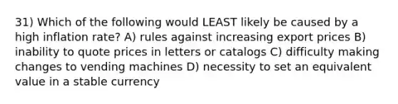 31) Which of the following would LEAST likely be caused by a high inflation rate? A) rules against increasing export prices B) inability to quote prices in letters or catalogs C) difficulty making changes to vending machines D) necessity to set an equivalent value in a stable currency