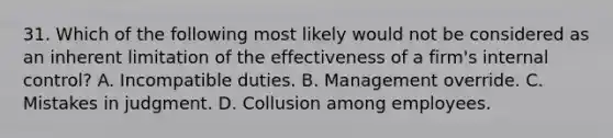 31. Which of the following most likely would not be considered as an inherent limitation of the effectiveness of a firm's internal control? A. Incompatible duties. B. Management override. C. Mistakes in judgment. D. Collusion among employees.