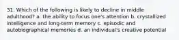 31. Which of the following is likely to decline in middle adulthood? a. the ability to focus one's attention b. crystallized intelligence and long-term memory c. episodic and autobiographical memories d. an individual's creative potential