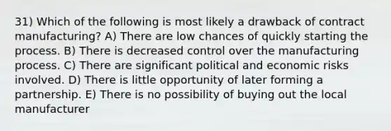 31) Which of the following is most likely a drawback of contract manufacturing? A) There are low chances of quickly starting the process. B) There is decreased control over the manufacturing process. C) There are significant political and economic risks involved. D) There is little opportunity of later forming a partnership. E) There is no possibility of buying out the local manufacturer