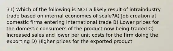 31) Which of the following is NOT a likely result of intraindustry trade based on internal economies of scale?A) Job creation at domestic firms entering international trade B) Lower prices for the domestic consumers of the product now being traded C) Increased sales and lower per unit costs for the firm doing the exporting D) Higher prices for the exported product