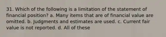 31. Which of the following is a limitation of the statement of financial position? a. Many items that are of financial value are omitted. b. Judgments and estimates are used. c. Current fair value is not reported. d. All of these