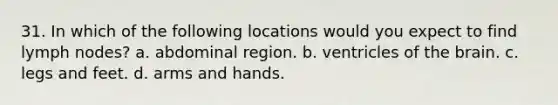 31. In which of the following locations would you expect to find lymph nodes? a. abdominal region. b. ventricles of the brain. c. legs and feet. d. arms and hands.